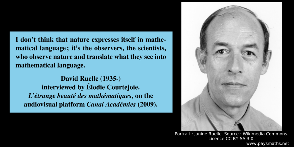 Photographic portrait of David Ruelle, and a quote : "I don't think that nature expresses itself in mathematical language; it's the observers, the scientists, who observe nature and translate what they see into mathematical language."