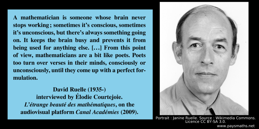 Photographic portrait of David Ruelle, and a quote : "A mathematician is someone whose brain never stops working; sometimes it's conscious, sometimes it's unconscious, but there's always something going on. It keeps the brain busy and prevents it from being used for anything else. [...] From this point of view, mathematicians are a bit like poets. Poets too turn over verses in their minds, consciously or unconsciously, until they come up with a perfect formulation."