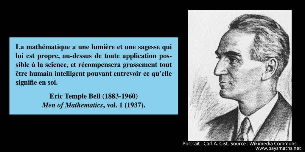 Portrait d'Eric Temple Bell, et une citation : "La mathématique a une lumière et une sagesse qui lui est propre, au-dessus de toute application possible à la science, et récompensera grassement tout être humain intelligent pouvant entrevoir ce qu'elle signifie en soi."