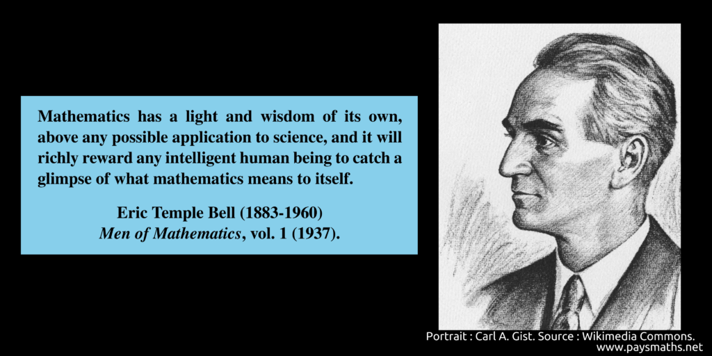 Portrait of Eric Temple Bell, and a quote : "Mathematics has a light and wisdom of its own, above any possible application to science, and it will richly reward any intelligent human being to catch a glimpse of what mathematics means to itself."