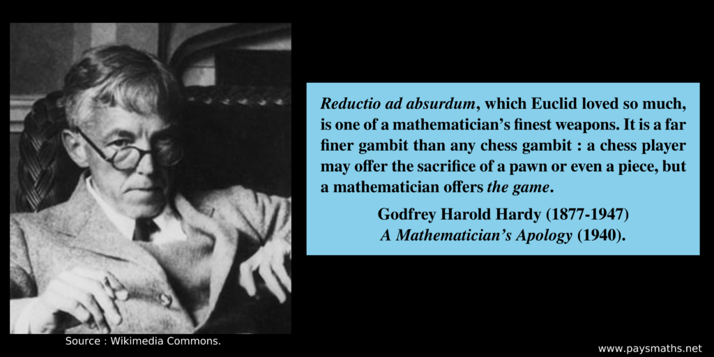 Photographic portrait of Godfrey Harold Hardy, and a quote : "Reductio ad absurdum, which Euclid loved so much, is one of a mathematician's finest weapons. It is a far finer gambit than any chess gambit: a chess player may offer the sacrifice of a pawn or even a piece, but a mathematician offers the game."