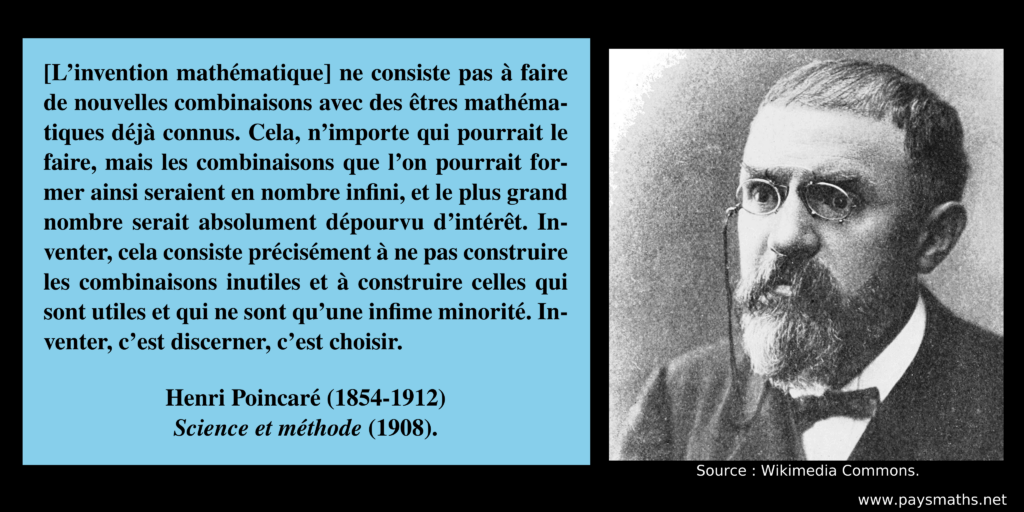 Portrait photographique de Henri Poincaré, et une citation : "[L'invention mathématique] ne consiste pas à faire de nouvelles combinaisons avec des êtres mathématiques déjà connus. Cela, n’importe qui pourrait le faire, mais les combinaisons que l’on pourrait former ainsi seraient en nombre infini, et le plus grand nombre serait absolument dépourvu d’intérêt. Inventer, cela consiste précisément à ne pas construire les combinaisons inutiles et à construire celles qui sont utiles et qui ne sont qu’une infime minorité. Inventer, c’est discerner, c’est choisir."