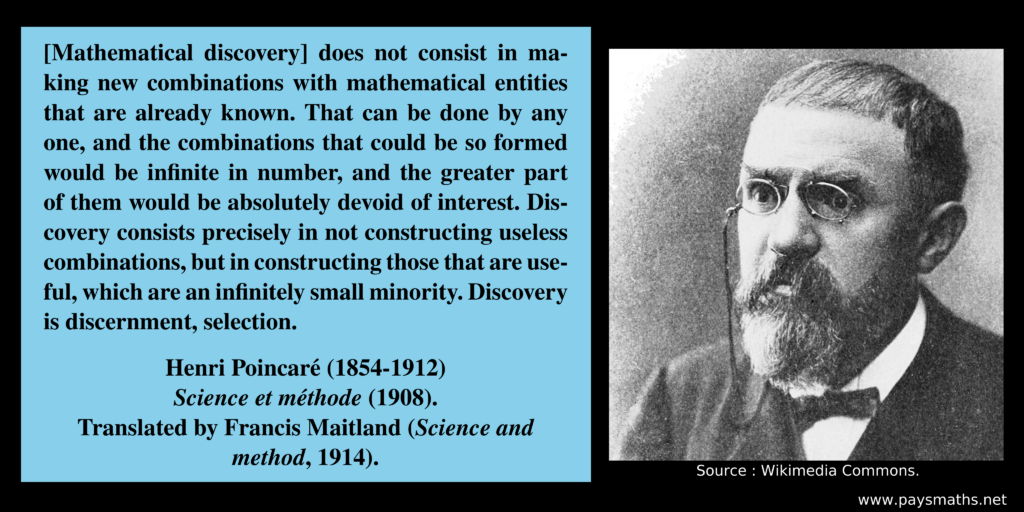 Photographic portrait of Henri Poincaré, and a quote : "[Mathematical discovery] does not consist in making new combinations with mathematical entities that are already known. That can be done by any one, and the combinations that could be so formed would be infinite in number, and the greater part of them would be absolutely devoid of interest. Discovery consists precisely in not constructing useless combinations, but in constructing those that are useful, which are an infinitely small minority. Discovery is discernment, selection."