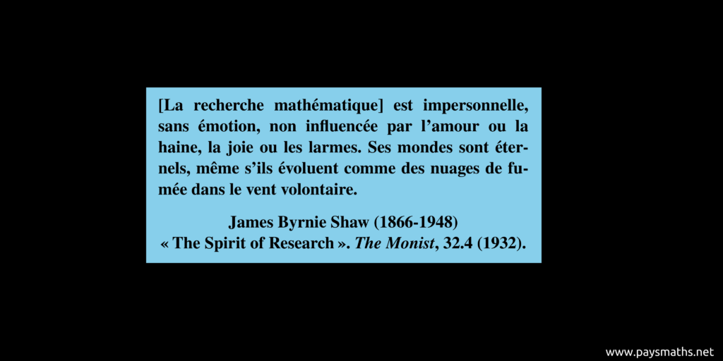Citation de James Byrnie Shaw : "[La recherche mathématique] est impersonnelle, sans émotion, non influencée par l'amour ou la haine, la joie ou les larmes. Ses mondes sont éternels, même s'ils évoluent comme des nuages de fumée dans le vent volontaire."