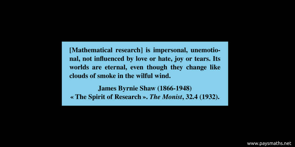 Quote from James Byrnie Shaw : "[Mathematical research] is impersonal, unemotional, not influenced by love or hate, joy or tears. Its worlds are eternal, even though they change like clouds of smoke in the wilful wind."