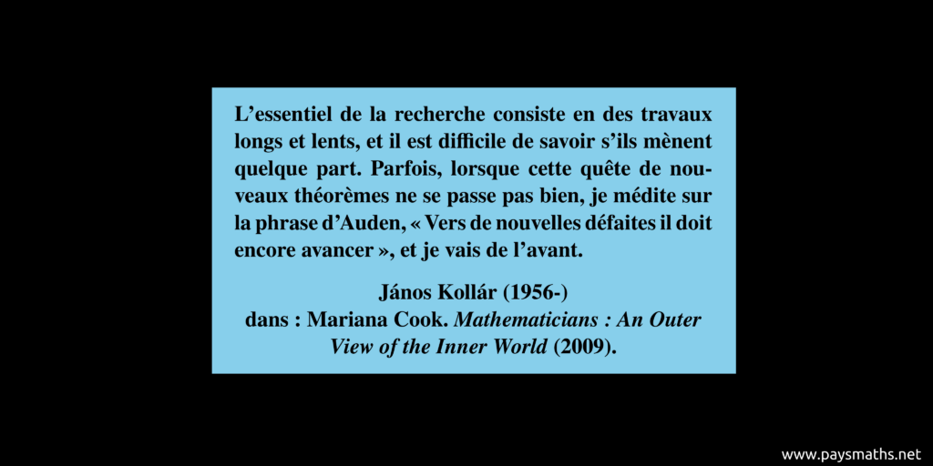 Citation de János Kollár : "L'essentiel de la recherche consiste en des travaux longs et lents, et il est difficile de savoir s'ils mènent quelque part. Parfois, lorsque cette quête de nouveaux théorèmes ne se passe pas bien, je médite sur la phrase d'Auden, 'Vers de nouvelles défaites il doit encore avancer', et je vais de l'avant."