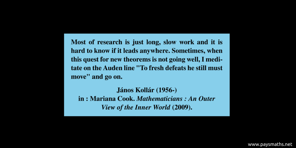 Quote from János Kollár : "Most of research is just long, slow work and it is hard to know if it leads anywhere. Sometimes, when this quest for new theorems is not going well, I meditate on the Auden line "To fresh defeats he still must move" and go on."
