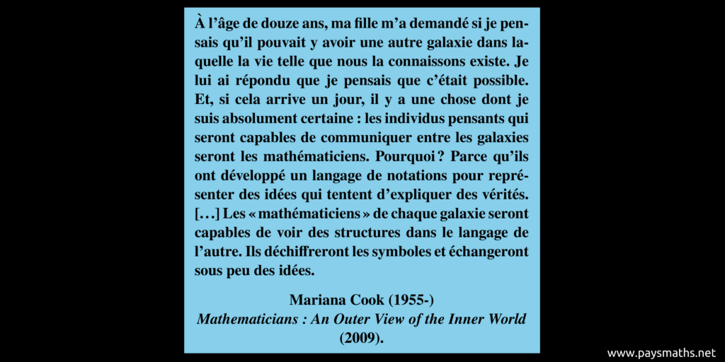 Citation de Mariana Cook : "À l'âge de douze ans, ma fille m'a demandé si je pensais qu'il pouvait y avoir une autre galaxie dans laquelle la vie telle que nous la connaissons existe. Je lui ai répondu que je pensais que c'était possible. Et, si cela arrive un jour, il y a une chose dont je suis absolument certaine : les individus pensants qui seront capables de communiquer entre les galaxies seront les mathématiciens. Pourquoi ? Parce qu'ils ont développé un langage de notations pour représenter des idées qui tentent d'expliquer des vérités. [...] Les "mathématiciens" de chaque galaxie seront capables de voir des structures dans le langage de l'autre. Ils déchiffreront les symboles et échangeront sous peu des idées."
