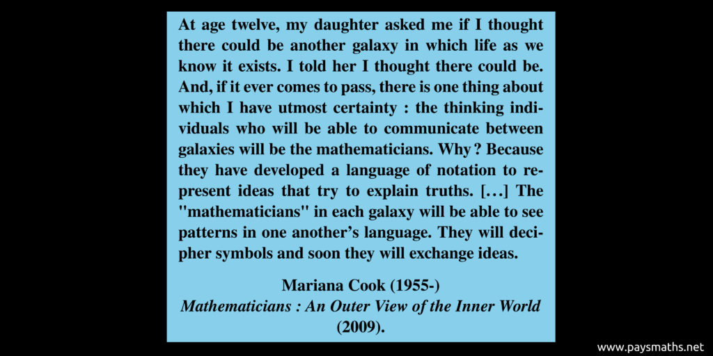 Quote from Mariana Cook : "At age twelve, my daughter asked me if I thought there could be another galaxy in which life as we know it exists. I told her I thought there could be. And, if it ever comes to pass, there is one thing about which I have utmost certainty: the thinking individuals who will be able to communicate between galaxies will be the mathematicians. Why? Because they have developed a language of notation to represent ideas that try to explain truths. [...] The "mathematicians" in each galaxy will be able to see patterns in one another’s language. They will decipher symbols and soon they will exchange ideas."