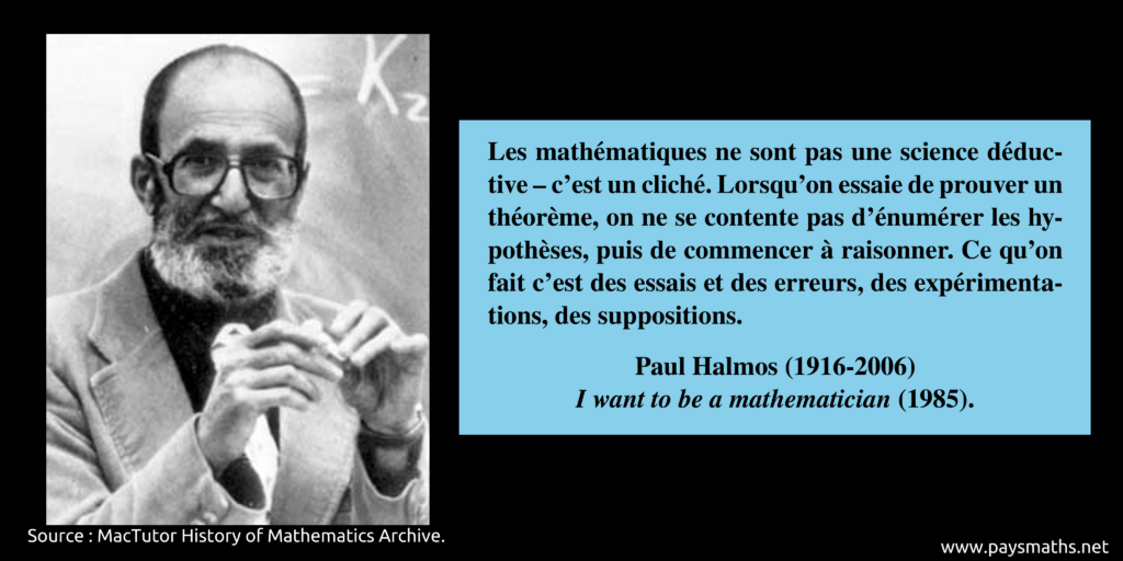 Portrait photographique de Paul Halmos, et une citation : "Les mathématiques ne sont pas une science déductive – c'est un cliché. Lorsqu'on essaie de prouver un théorème, on ne se contente pas d'énumérer les hypothèses, puis de commencer à raisonner. Ce qu'on fait c'est des essais et des erreurs, des expérimentations, des suppositions."