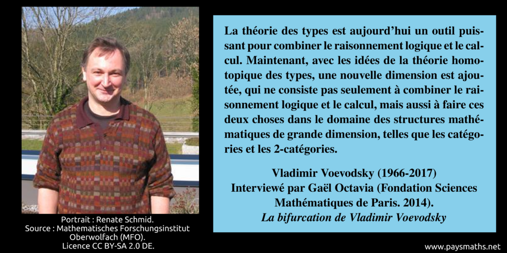 Portrait photographique de Vladimir Voevodsky, et une citation : "La théorie des types est aujourd'hui un outil puissant pour combiner le raisonnement logique et le calcul. Maintenant, avec les idées de la théorie homotopique des types, une nouvelle dimension est ajoutée, qui ne consiste pas seulement à combiner le raisonnement logique et le calcul, mais aussi à faire ces deux choses dans le domaine des structures mathématiques de grande dimension, telles que les catégories et les 2-catégories."