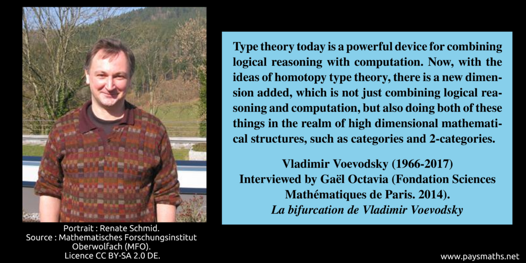 Photographic portrait of Vladimir Voevodsky, and a quote : "Type theory today is a powerful device for combining logical reasoning with computation. Now, with the ideas of homotopy type theory, there is a new dimension added, which is not just combining logical reasoning and computation, but also doing both of these things in the realm of high dimensional mathematical structures, such as categories and 2-categories."
