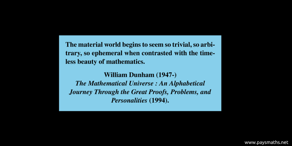 Quote from William Dunham : "The material world begins to seem so trivial, so arbitrary, so ephemeral when contrasted with the timeless beauty of mathematics."