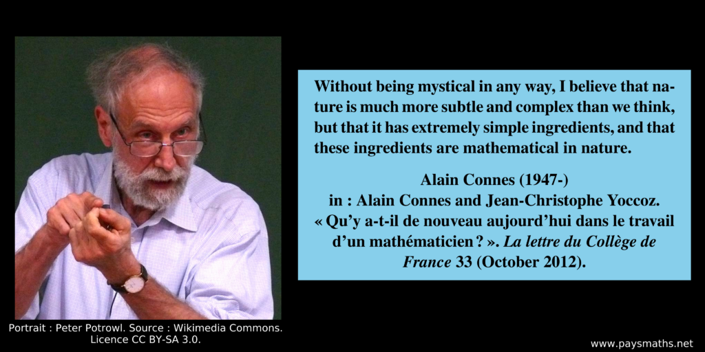 Photographic portrait of Alain Connes, and a quote : "Without being mystical in any way, I believe that nature is much more subtle and complex than we think, but that it has extremely simple ingredients, and that these ingredients are mathematical in nature."