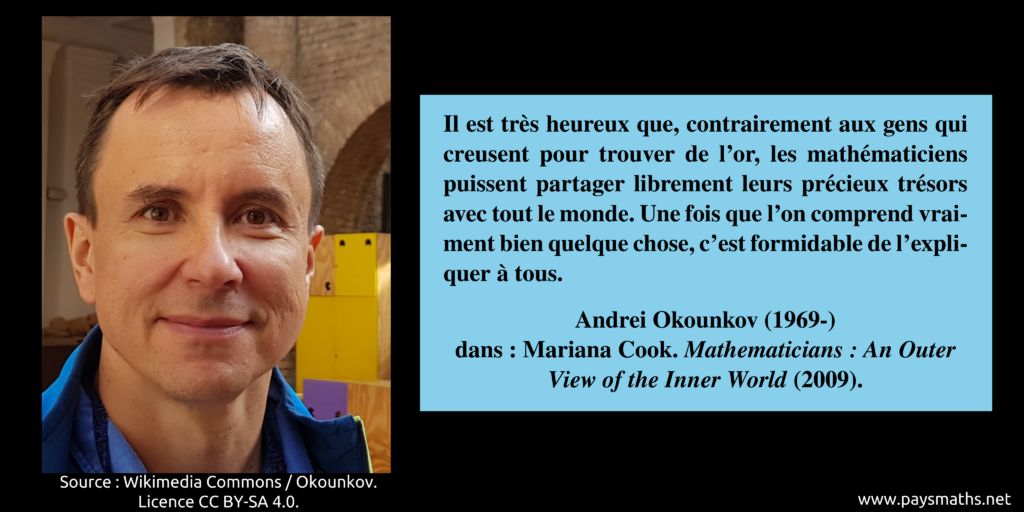 Portrait photographique de Andrei Okounkov, et une citation : "Il est très heureux que, contrairement aux gens qui creusent pour trouver de l'or, les mathématiciens puissent partager librement leurs précieux trésors avec tout le monde. Une fois que l'on comprend vraiment bien quelque chose, c'est formidable de l'expliquer à tous."