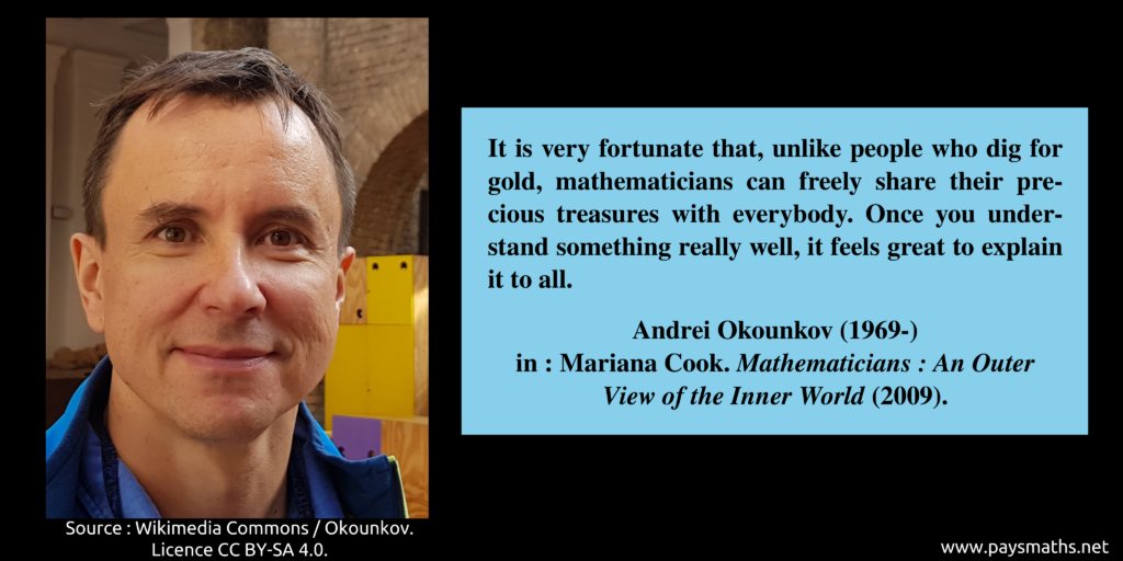 Photographic portrait of Andrei Okounkov, and a quote : "It is very fortunate that, unlike people who dig for gold, mathematicians can freely share their precious treasures with everybody. Once you understand something really well, it feels great to explain it to all."