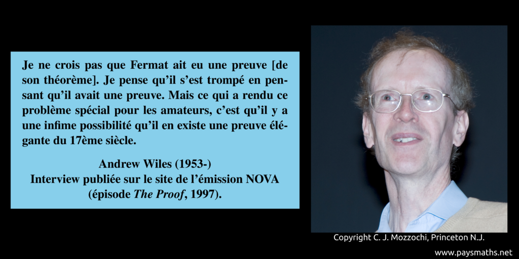 Portrait photographique d'Andrew Wiles, et une citation : "Je ne crois pas que Fermat ait eu une preuve [de son théorème]. Je pense qu'il s'est trompé en pensant qu'il avait une preuve. Mais ce qui a rendu ce problème spécial pour les amateurs, c'est qu'il y a une infime possibilité qu'il en existe une preuve élégante du 17ème siècle."