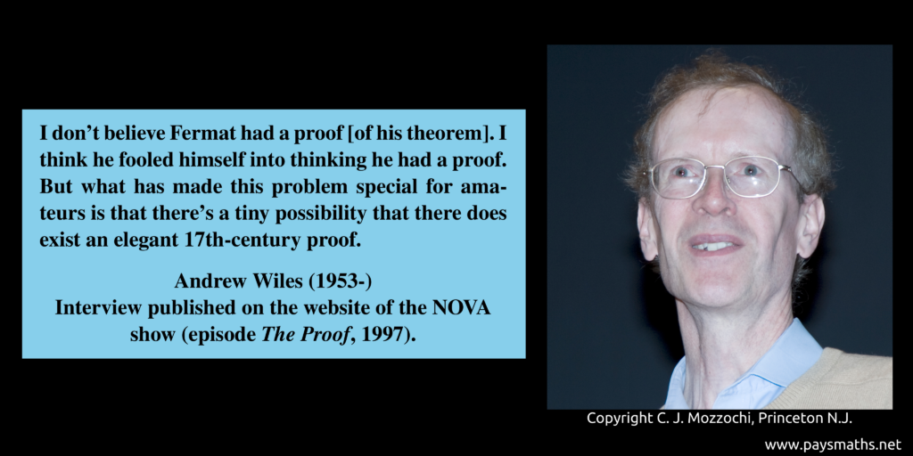 Photographic portrait of Andrew Wiles, and a quote : "I don't believe Fermat had a proof [of his theorem]. I think he fooled himself into thinking he had a proof. But what has made this problem special for amateurs is that there's a tiny possibility that there does exist an elegant 17th-century proof."