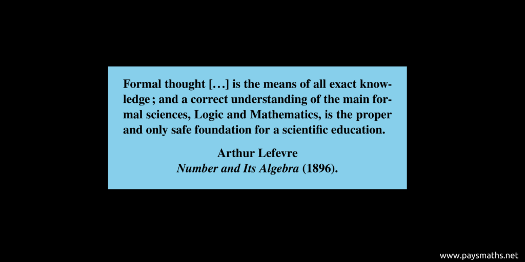 Quote from Arthur Lefevre : "Formal thought [...] is the means of all exact knowledge; and a correct understanding of the main formal sciences, Logic and Mathematics, is the proper and only safe foundation for a scientific education."
