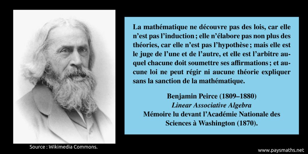Portrait photographique de Benjamin Peirce, et une citation : "La mathématique ne découvre pas des lois, car elle n'est pas l'induction ; elle n'élabore pas non plus des théories, car elle n'est pas l'hypothèse ; mais elle est le juge de l'une et de l'autre, et elle est l'arbitre auquel chacune doit soumettre ses affirmations ; et aucune loi ne peut régir ni aucune théorie expliquer sans la sanction de la mathématique."