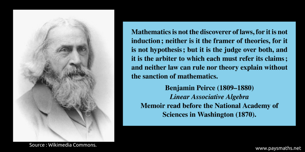 Photographic portrait of Benjamin Peirce, and a quote : "Mathematics is not the discoverer of laws, for it is not induction; neither is it the framer of theories, for it is not hypothesis; but it is the judge over both, and it is the arbiter to which each must refer its claims; and neither law can rule nor theory explain without the sanction of mathematics."