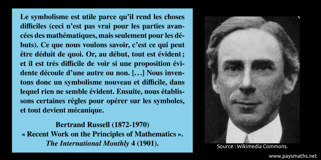 Portrait photographique de Bertrand Russell, et une citation : "Le symbolisme est utile parce qu'il rend les choses difficiles (ceci n'est pas vrai pour les parties avancées des mathématiques, mais seulement pour les débuts). Ce que nous voulons savoir, c'est ce qui peut être déduit de quoi. Or, au début, tout est évident ; et il est très difficile de voir si une proposition évidente découle d'une autre ou non. [...] Nous inventons donc un symbolisme nouveau et difficile, dans lequel rien ne semble évident. Ensuite, nous établissons certaines règles pour opérer sur les symboles, et tout devient mécanique."