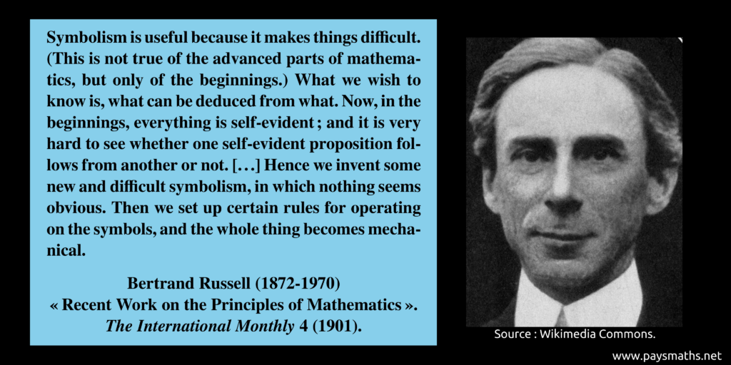 Photographic portrait of Bertrand Russell, and a quote : "Symbolism is useful because it makes things difficult. (This is not true of the advanced parts of mathematics, but only of the beginnings.) What we wish to know is, what can be deduced from what. Now, in the beginnings, everything is self-evident ; and it is very hard to see whether one self-evident proposition follows from another or not. [...] Hence we invent some new and difficult symbolism, in which nothing seems obvious. Then we set up certain rules for operating on the symbols, and the whole thing becomes mechanical."