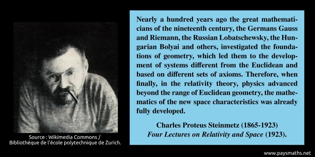 Photographic portrait of Charles Proteus Steinmetz, and a quote : "Nearly a hundred years ago the great mathematicians of the nineteenth century, the Germans Gauss and Riemann, the Russian Lobatschewsky, the Hungarian Bolyai and others, investigated the foundations of geometry, which led them to the development of systems different from the Euclidean and based on different sets of axioms. Therefore, when finally, in the relativity theory, physics advanced beyond the range of Euclidean geometry, the mathematics of the new space characteristics was already fully developed."