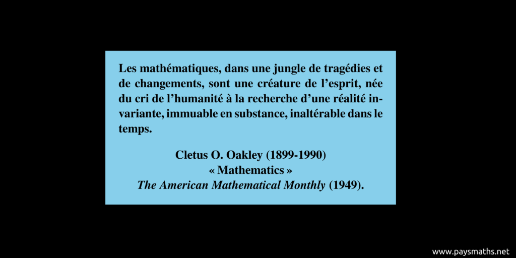 Citation de Cletus O. Oakley : "Les mathématiques, dans une jungle de tragédies et de changements, sont une créature de l'esprit, née du cri de l'humanité à la recherche d'une réalité invariante, immuable en substance, inaltérable dans le temps."
