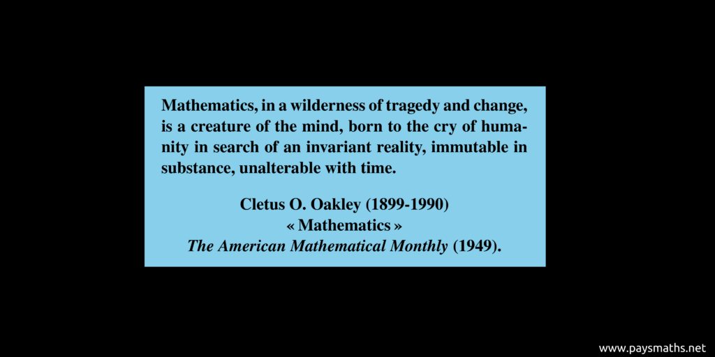 Quote from Cletus O. Oakley : "Mathematics, in a wilderness of tragedy and change, is a creature of the mind, born to the cry of humanity in search of an invariant reality, immutable in substance, unalterable with time."