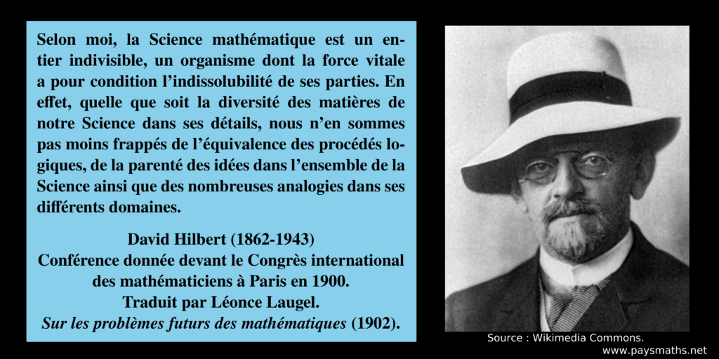 Portrait photographique de David Hilbert, et une citation : "Selon moi, la Science mathématique est un entier indivisible, un organisme dont la force vitale a pour condition l'indissolubilité de ses parties. En effet, quelle que soit la diversité des matières de notre Science dans ses détails, nous n'en sommes pas moins frappés de l'équivalence des procédés logiques, de la parenté des idées dans l'ensemble de la Science ainsi que des nombreuses analogies dans ses différents domaines."