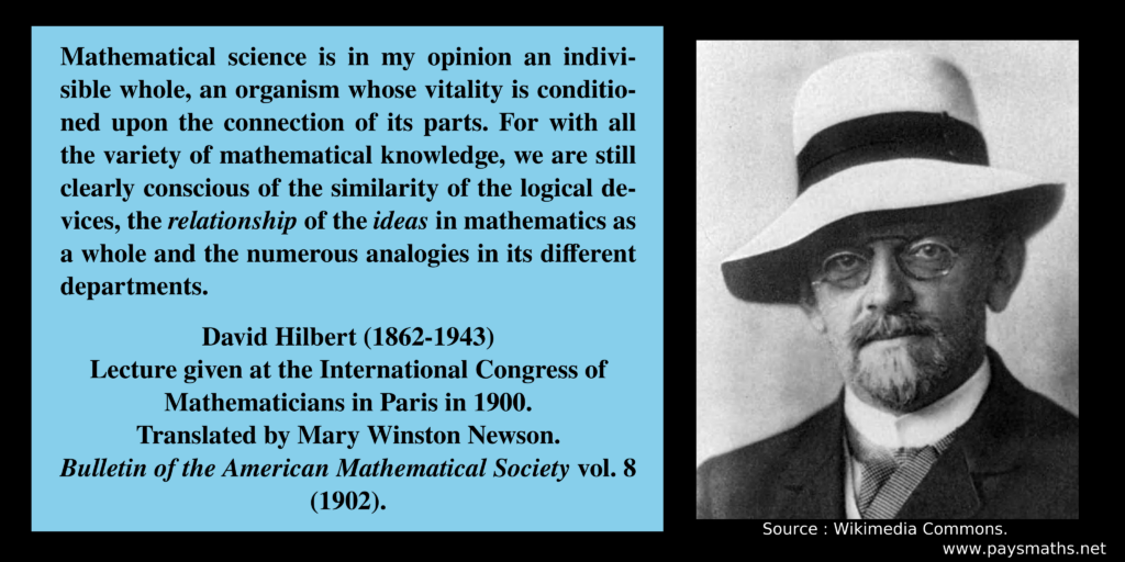 Photographic portrait of David Hilbert, and a quote : "Mathematical science is in my opinion an indivisible whole, an organism whose vitality is conditioned upon the connection of its parts. For with all the variety of mathematical knowledge, we are still clearly conscious of the similarity of the logical devices, the relationship of the ideas in mathematics as a whole and the numerous analogies in its different departments."
