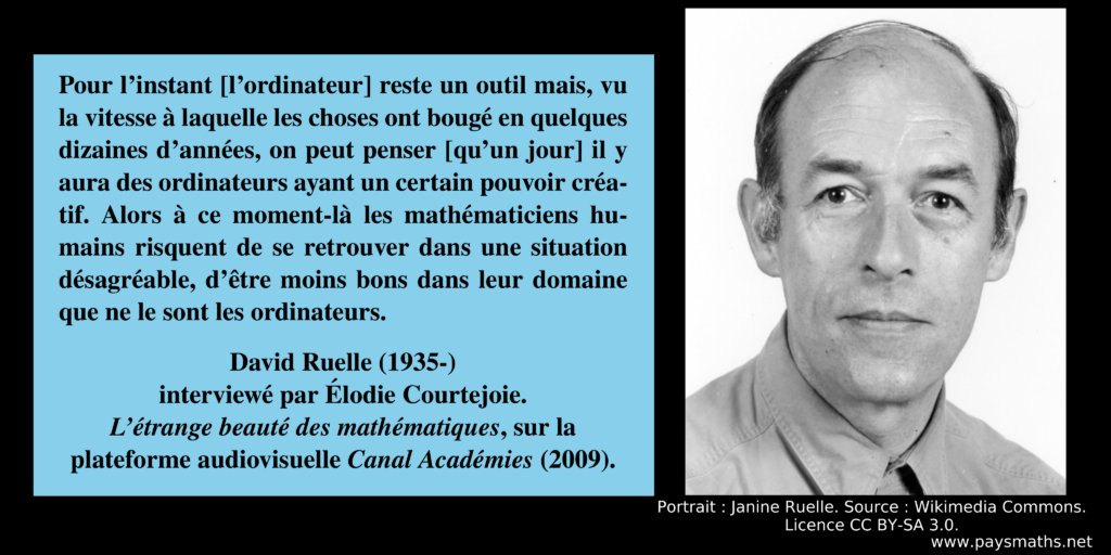 Portrait photographique de David Ruelle, et une citation : "Pour l'instant [l'ordinateur] reste un outil mais, vu la vitesse à laquelle les choses ont bougé en quelques dizaines d'années, on peut penser [qu'un jour] il y aura des ordinateurs ayant un certain pouvoir créatif. Alors à ce moment-là les mathématiciens humains risquent de se retrouver dans une situation désagréable, d'être moins bons dans leur domaine que ne le sont les ordinateurs."
