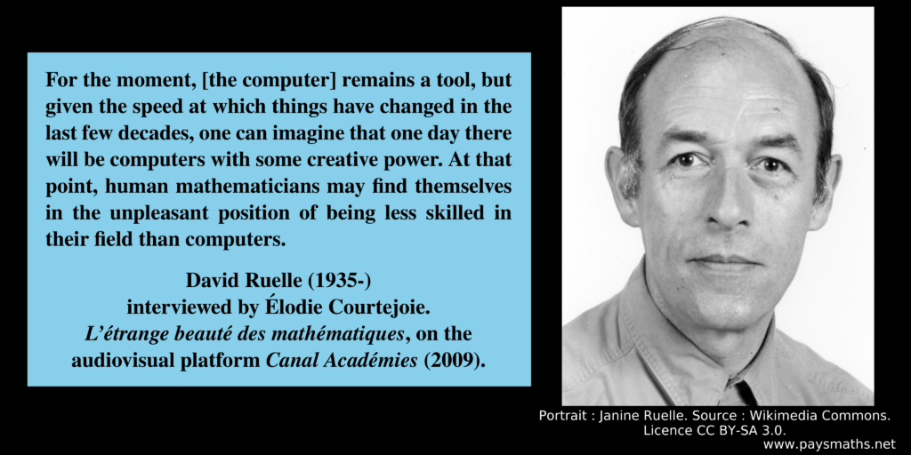Photographic portrait of David Ruelle, and a quote : "For the moment, [the computer] remains a tool, but given the speed at which things have changed in the last few decades, one can imagine that one day there will be computers with some creative power. At that point, human mathematicians may find themselves in the unpleasant position of being less skilled in their field than computers."