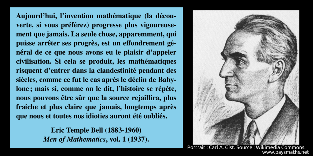 Portrait d'Eric Temple Bell, et une citation : "Aujourd'hui, l'invention mathématique (la découverte, si vous préférez) progresse plus vigoureusement que jamais. La seule chose, apparemment, qui puisse arrêter ses progrès, est un effondrement général de ce que nous avons eu le plaisir d'appeler civilisation. Si cela se produit, les mathématiques risquent d'entrer dans la clandestinité pendant des siècles, comme ce fut le cas après le déclin de Babylone ; mais si, comme on le dit, l'histoire se répète, nous pouvons être sûr que la source rejaillira, plus fraîche et plus claire que jamais, longtemps après que nous et toutes nos idioties auront été oubliés."