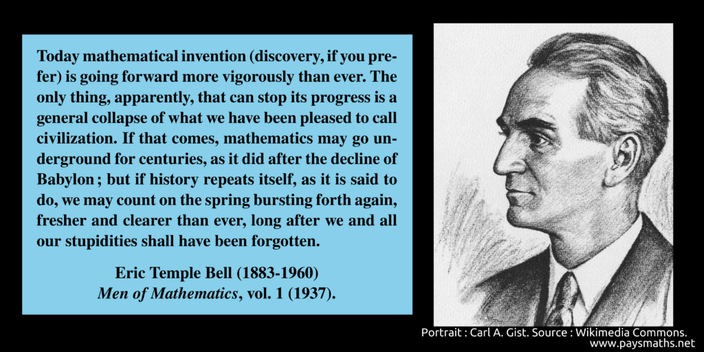 Portrait of Eric Temple Bell, and a quote : "Today mathematical invention (discovery, if you prefer) is going forward more vigorously than ever. The only thing, apparently, that can stop its progress is a general collapse of what we have been pleased to call civilization. If that comes, mathematics may go underground for centuries, as it did after the decline of Babylon; but if history repeats itself, as it is said to do, we may count on the spring bursting forth again, fresher and clearer than ever, long after we and all our stupidities shall have been forgotten."