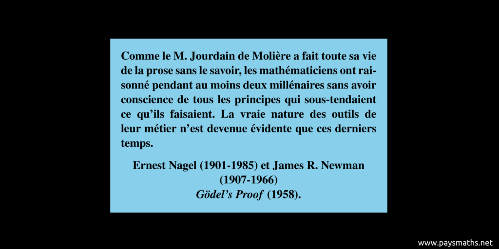 Citation de Ernest Nagel and James R. Newman : "Comme le M. Jourdain de Molière a fait toute sa vie de la prose sans le savoir, les mathématiciens ont raisonné pendant au moins deux millénaires sans avoir conscience de tous les principes qui sous-tendaient ce qu'ils faisaient. La vraie nature des outils de leur métier n'est devenue évidente que ces derniers temps."