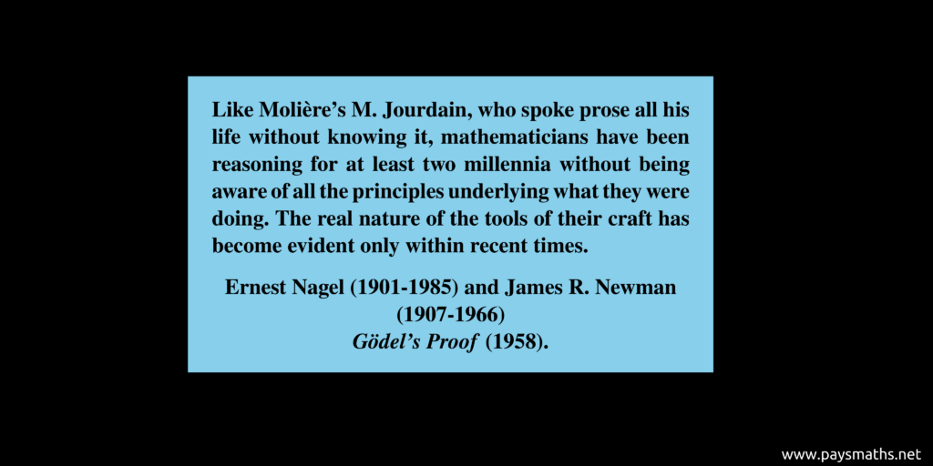 Quote from Ernest Nagel and James R. Newman : "Like Molière's M. Jourdain, who spoke prose all his life without knowing it, mathematicians have been reasoning for at least two millennia without being aware of all the principles underlying what they were doing. The real nature of the tools of their craft has become evident only within recent times."