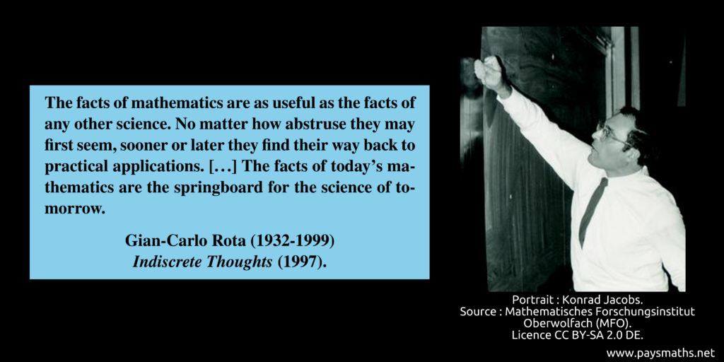 Photographic portrait of Gian-Carlo Rota, and a quote : "The facts of mathematics are as useful as the facts of any other science. No matter how abstruse they may first seem, sooner or later they find their way back to practical applications. [...] The facts of today's mathematics are the springboard for the science of tomorrow."