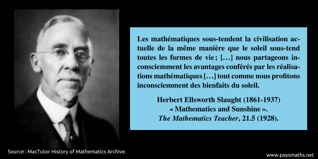 Portrait photographique de Herbert Ellsworth Slaught, et une citation : "Les mathématiques sous-tendent la civilisation actuelle de la même manière que le soleil sous-tend toutes les formes de vie ; [...] nous partageons inconsciemment les avantages conférés par les réalisations mathématiques [...] tout comme nous profitons inconsciemment des bienfaits du soleil."