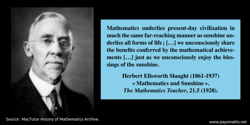 Photographic portrait of Herbert Ellsworth Slaught, and a quote : "Mathematics underlies present-day civilization in much the same far-reaching manner as sunshine underlies all forms of life ; [...] we unconsciously share the benefits conferred by the mathematical achievements [...] just as we unconsciously enjoy the blessings of the sunshine."