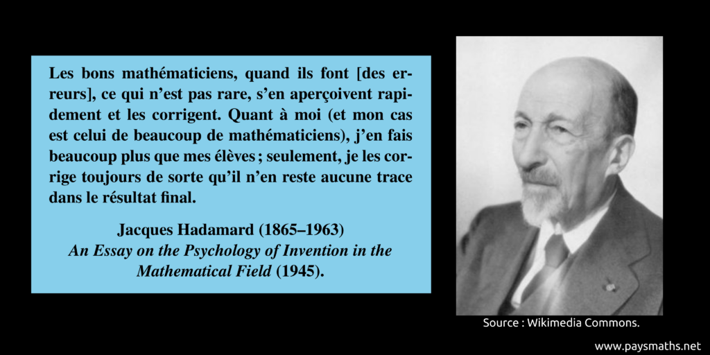 Portrait photographique de Jacques Hadamard, et une citation : "Les bons mathématiciens, quand ils font [des erreurs], ce qui n'est pas rare, s'en aperçoivent rapidement et les corrigent. Quant à moi (et mon cas est celui de beaucoup de mathématiciens), j'en fais beaucoup plus que mes élèves ; seulement, je les corrige toujours de sorte qu'il n'en reste aucune trace dans le résultat final."