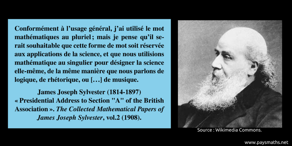 Portrait photographique de James Joseph Sylvester, et une citation : "Conformément à l'usage général, j'ai utilisé le mot mathématiques au pluriel ; mais je pense qu'il serait souhaitable que cette forme de mot soit réservée aux applications de la science, et que nous utilisions mathématique au singulier pour désigner la science elle-même, de la même manière que nous parlons de logique, de rhétorique, ou [...] de musique."