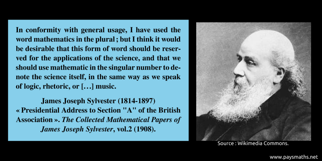 Photographic portrait of James Joseph Sylvester, and a quote : "In conformity with general usage, I have used the word mathematics in the plural ; but I think it would be desirable that this form of word should be reserved for the applications of the science, and that we should use mathematic in the singular number to denote the science itself, in the same way as we speak of logic, rhetoric, or [...] music."