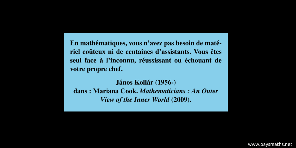Citation de János Kollár : "En mathématiques, vous n'avez pas besoin de matériel coûteux ni de centaines d'assistants. Vous êtes seul face à l'inconnu, réussissant ou échouant de votre propre chef."
