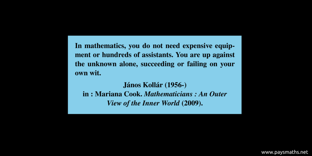 Quote from János Kollár : "In mathematics, you do not need expensive equipment or hundreds of assistants. You are up against the unknown alone, succeeding or failing on your own wit."