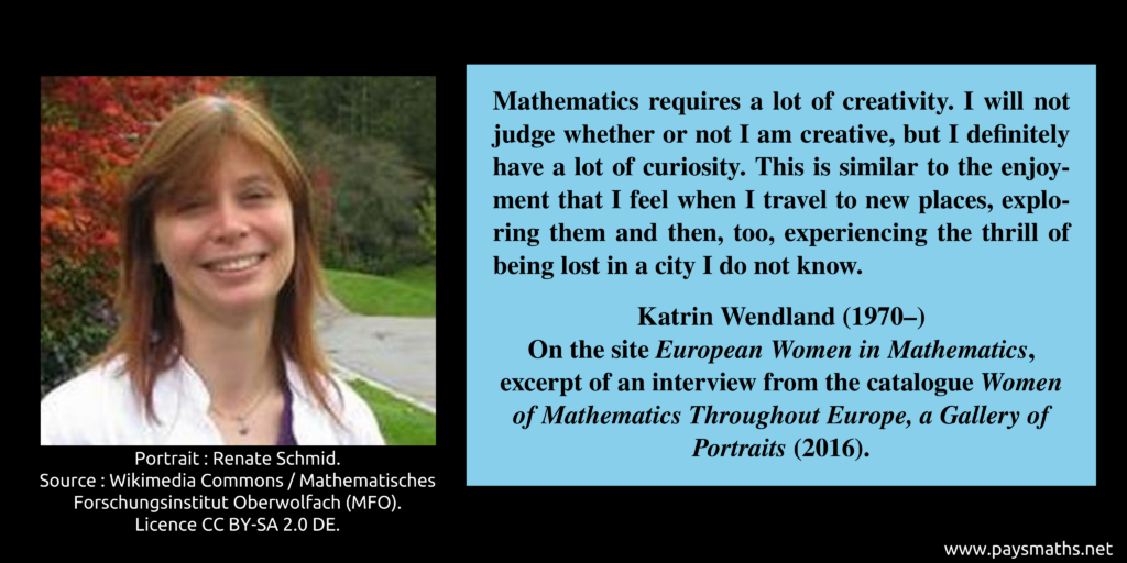 Photographic portrait of Katrin Wendland, and a quote : "Mathematics requires a lot of creativity. I will not judge whether or not I am creative, but I definitely have a lot of curiosity. This is similar to the enjoyment that I feel when I travel to new places, exploring them and then, too, experiencing the thrill of being lost in a city I do not know."