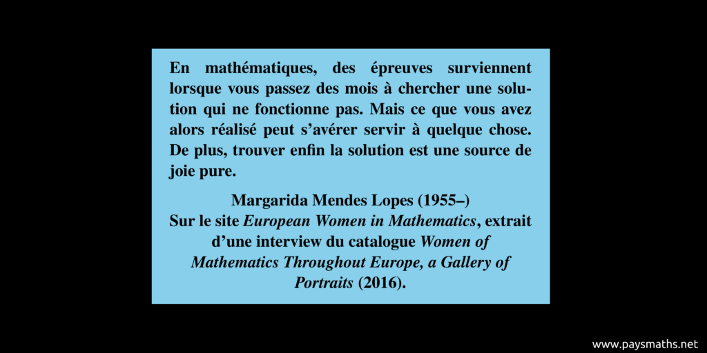Citation de Margarida Mendes Lopes : "En mathématiques, des épreuves surviennent lorsque vous passez des mois à chercher une solution qui ne fonctionne pas. Mais ce que vous avez alors réalisé peut s'avérer servir à quelque chose. De plus, trouver enfin la solution est une source de joie pure."