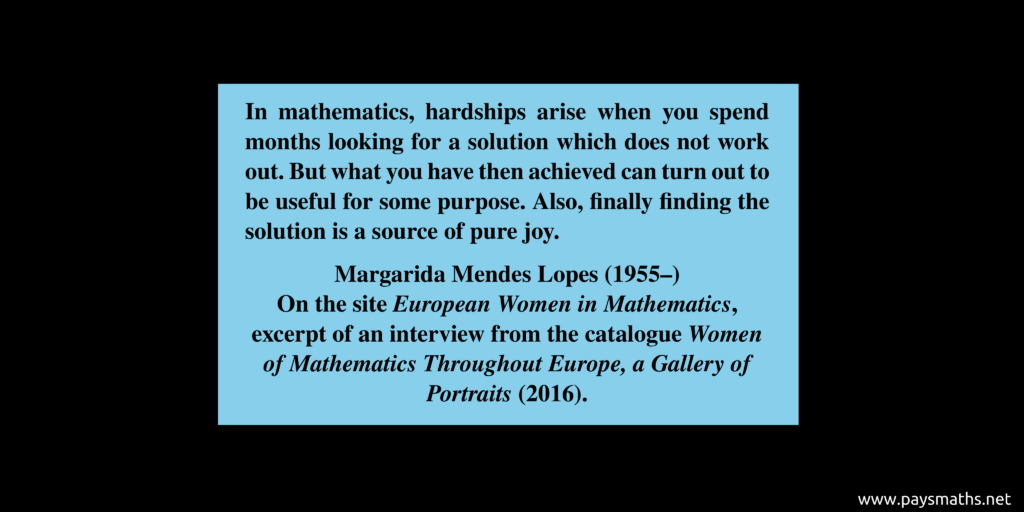Quote from Margarida Mendes Lopes : "In mathematics, hardships arise when you spend months looking for a solution which does not work out. But what you have then achieved can turn out to be useful for some purpose. Also, finally finding the solution is a source of pure joy."