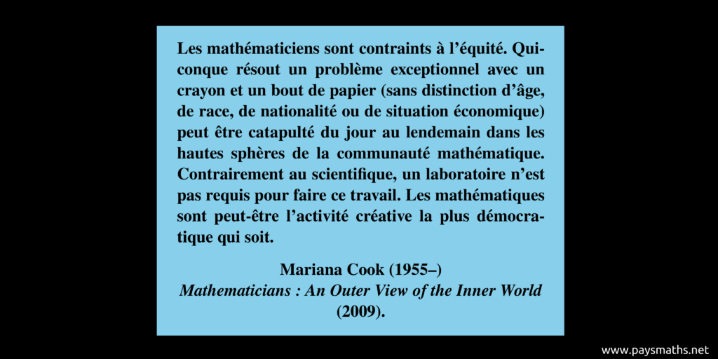 Citation de Mariana Cook : "Les mathématiciens sont contraints à l'équité. Quiconque résout un problème exceptionnel avec un crayon et un bout de papier (sans distinction d'âge, de race, de nationalité ou de situation économique) peut être catapulté du jour au lendemain dans les hautes sphères de la communauté mathématique. Contrairement au scientifique, un laboratoire n'est pas requis pour faire ce travail. Les mathématiques sont peut-être l'activité créative la plus démocratique qui soit."